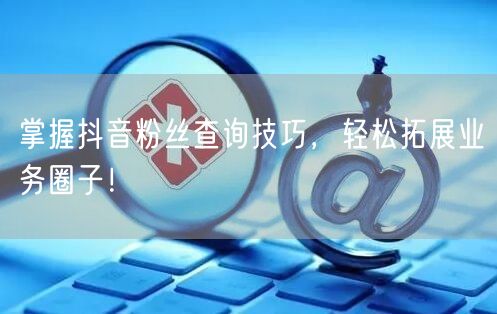 掌握抖音粉丝查询技巧，轻松拓展业务圈子！