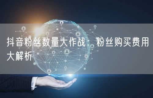 抖音粉丝数量大作战：粉丝购买费用大解析