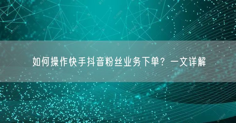 如何操作快手抖音粉丝业务下单？一文详解