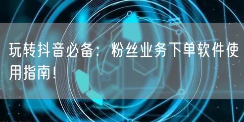 玩转抖音必备：粉丝业务下单软件使用指南！