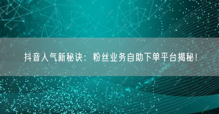 抖音人气新秘诀：粉丝业务自助下单平台揭秘！