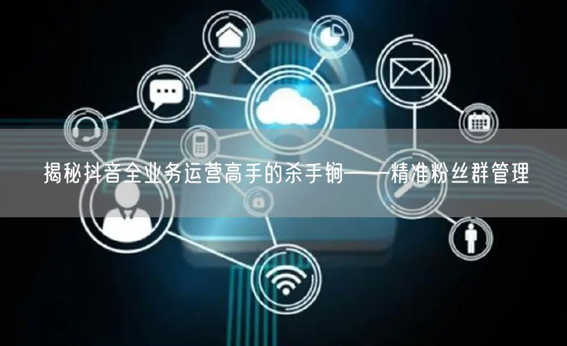 揭秘抖音全业务运营高手的杀手锏——精准粉丝群管理