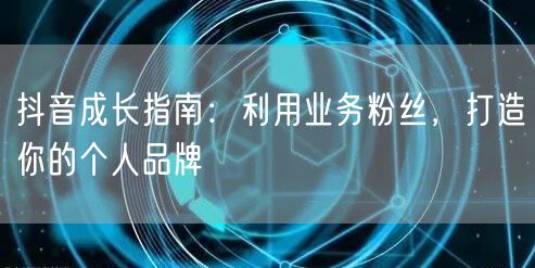抖音成长指南：利用业务粉丝，打造你的个人品牌