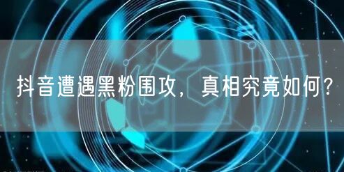抖音遭遇黑粉围攻，真相究竟如何？