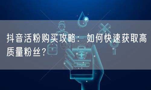 抖音活粉购买攻略：如何快速获取高质量粉丝？