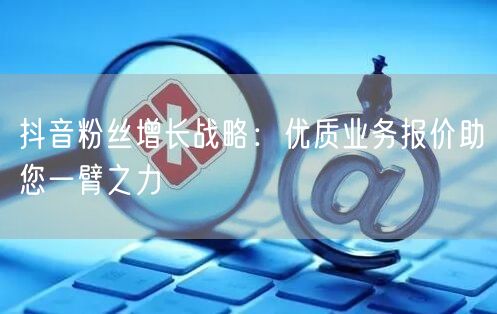 抖音粉丝增长战略：优质业务报价助您一臂之力