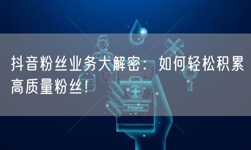 抖音粉丝业务大解密：如何轻松积累高质量粉丝！