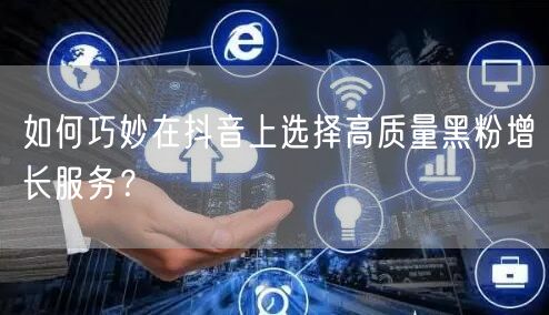 如何巧妙在抖音上选择高质量黑粉增长服务？