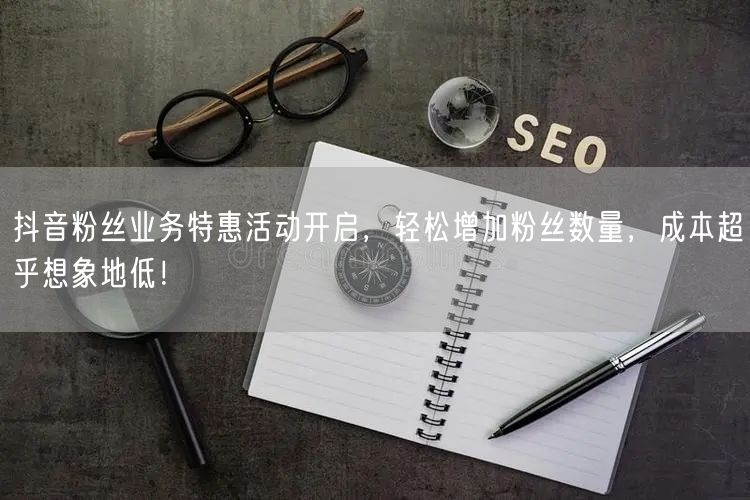 抖音粉丝业务特惠活动开启，轻松增加粉丝数量，成本超乎想象地低！