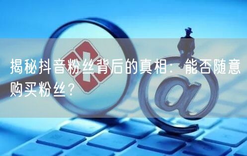 揭秘抖音粉丝背后的真相：能否随意购买粉丝？