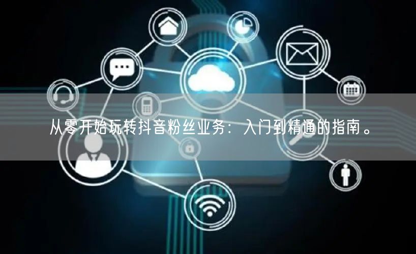 从零开始玩转抖音粉丝业务：入门到精通的指南。