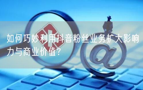 如何巧妙利用抖音粉丝业务扩大影响力与商业价值？