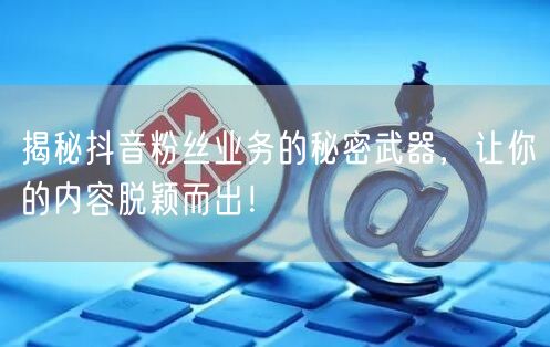 揭秘抖音粉丝业务的秘密武器，让你的内容脱颖而出！