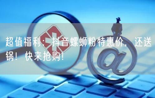 超值福利：抖音螺蛳粉特惠价，还送锅！快来抢购！