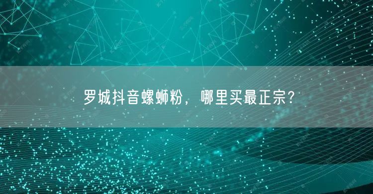 罗城抖音螺蛳粉，哪里买最正宗？