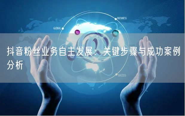 抖音粉丝业务自主发展：关键步骤与成功案例分析