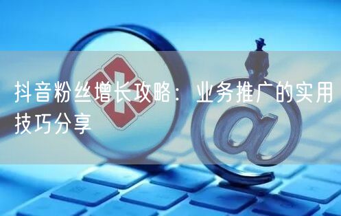抖音粉丝增长攻略：业务推广的实用技巧分享