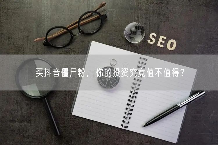 买抖音僵尸粉，你的投资究竟值不值得？