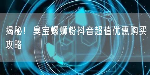 揭秘！臭宝螺蛳粉抖音超值优惠购买攻略