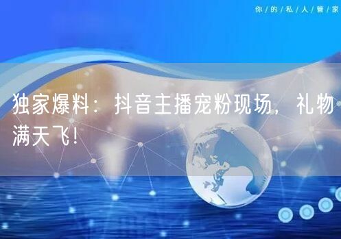 独家爆料：抖音主播宠粉现场，礼物满天飞！