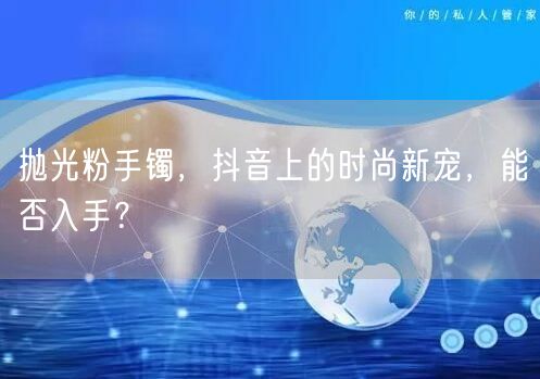 抛光粉手镯，抖音上的时尚新宠，能否入手？