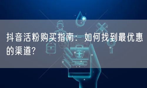 抖音活粉购买指南：如何找到最优惠的渠道?