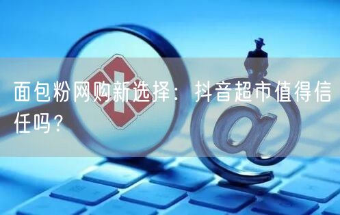 面包粉网购新选择：抖音超市值得信任吗？