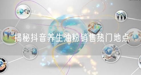 揭秘抖音养生油粉销售热门地点