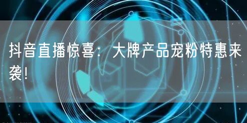 抖音直播惊喜：大牌产品宠粉特惠来袭！