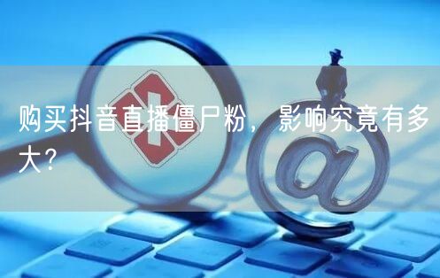 购买抖音直播僵尸粉，影响究竟有多大？