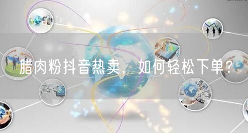 腊肉粉抖音热卖，如何轻松下单？
