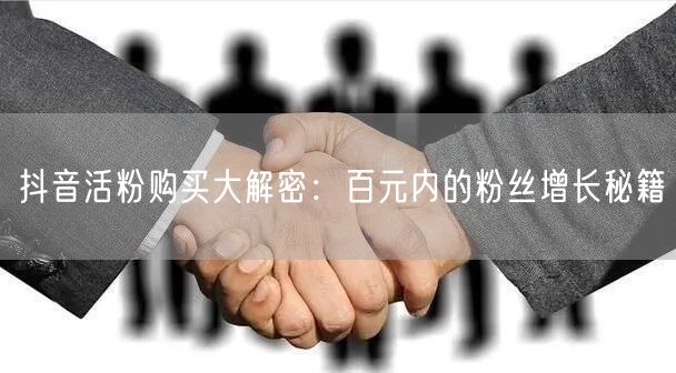抖音活粉购买大解密：百元内的粉丝增长秘籍
