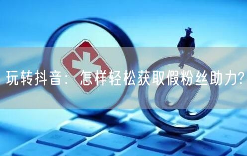玩转抖音：怎样轻松获取假粉丝助力?