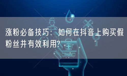 涨粉必备技巧：如何在抖音上购买假粉丝并有效利用?