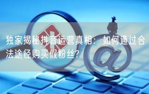 独家揭秘抖音运营真相：如何通过合法途径购买假粉丝?