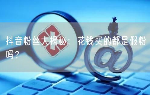 抖音粉丝大揭秘：花钱买的都是假粉吗？