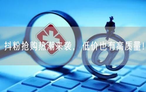 抖粉抢购热潮来袭，低价也有高质量！