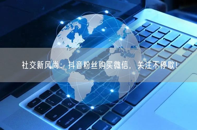 社交新风尚：抖音粉丝购买微信，关注不停歇！