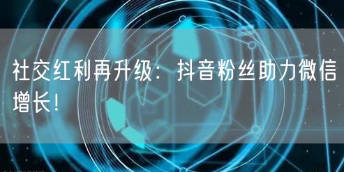 社交红利再升级：抖音粉丝助力微信增长！