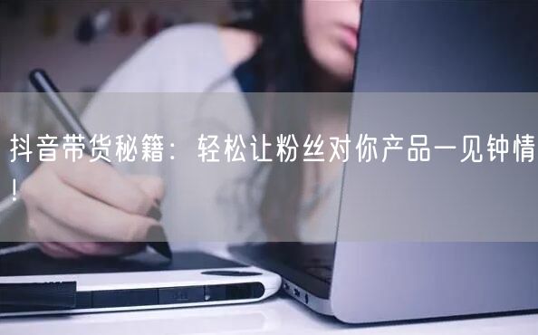 抖音带货秘籍：轻松让粉丝对你产品一见钟情！