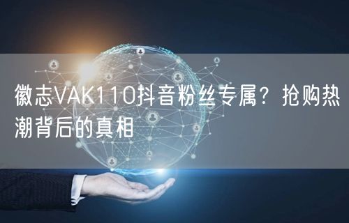 徽志VAK110抖音粉丝专属？抢购热潮背后的真相