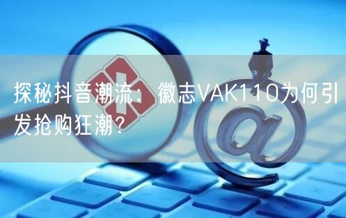 探秘抖音潮流：徽志VAK110为何引发抢购狂潮？