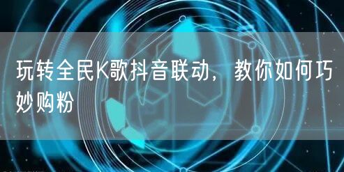 玩转全民K歌抖音联动，教你如何巧妙购粉