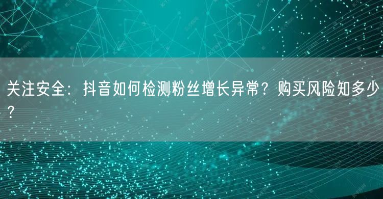 关注安全：抖音如何检测粉丝增长异常？购买风险知多少？