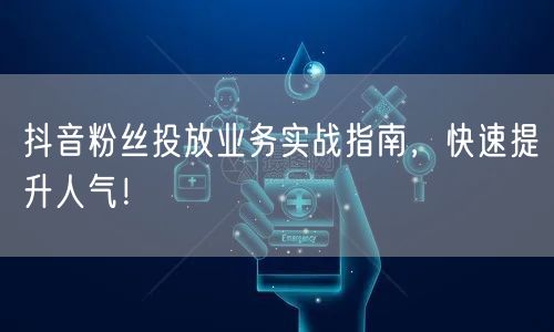 抖音粉丝投放业务实战指南，快速提升人气！