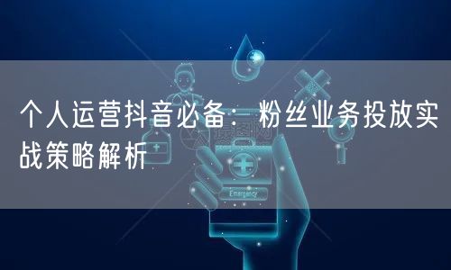 个人运营抖音必备：粉丝业务投放实战策略解析