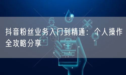 抖音粉丝业务入门到精通：个人操作全攻略分享