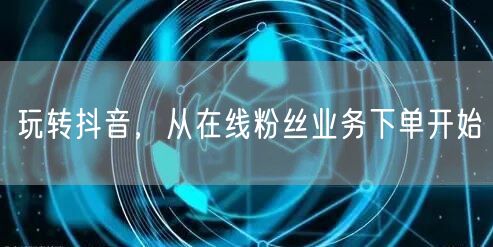 玩转抖音，从在线粉丝业务下单开始