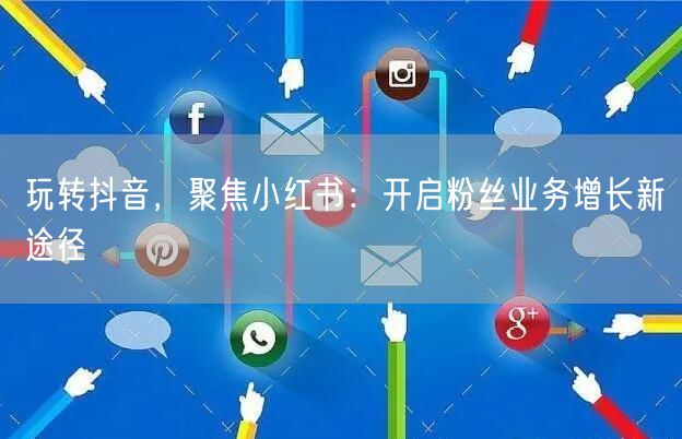 玩转抖音，聚焦小红书：开启粉丝业务增长新途径