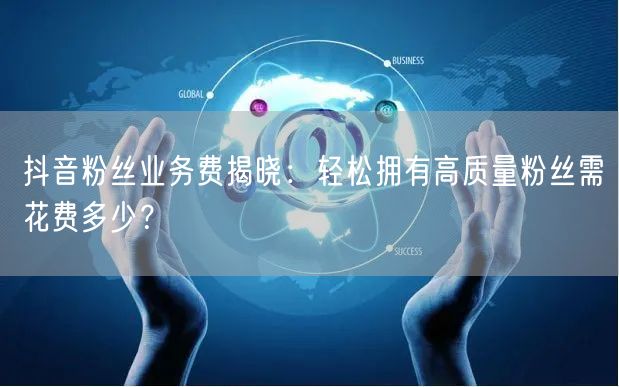 抖音粉丝业务费揭晓：轻松拥有高质量粉丝需花费多少？